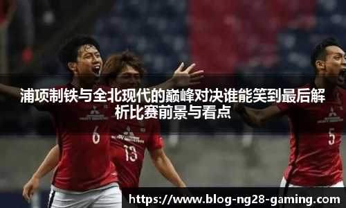 浦项制铁与全北现代的巅峰对决谁能笑到最后解析比赛前景与看点